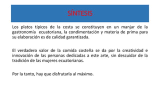 SÍNTESIS
Los platos típicos de la costa se constituyen en un manjar de la
gastronomía ecuatoriana, la condimentación y materia de prima para
su elaboración es de calidad garantizada.
El verdadero valor de la comida costeña se da por la creatividad e
innovación de las personas dedicadas a este arte, sin descuidar de la
tradición de las mujeres ecuatorianas.
Por la tanto, hay que disfrutarla al máximo.
 