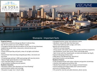 Viszcayne : Important facts
Property Features:                                                       • Equipped business center and conference rooms.
• Distinctive architectural design by Miami’s Fullerton Diaz;            • Residents’ club on 8th floor Pool Deck level.
twin 49-story towers are icons of Miami’s skyline.                       - Three-level Clubhouse with Lounge, card room,
• Prestigious Biscayne Boulevard address at the heart of new downtown;   billiards and catering kitchen.
neighboring upscale hotels, restaurants, cultured venues and             - Theatre for private showing
bay front park.                                                          - Fitness Center with locker rooms, yoga, aerobics and Precor equipment.
• Views of Biscayne Bay and parks; views of city lights and brilliant    - Spa & Wellness center with saunas, steam and plunge pools.
sunsets.                                                                 - Swim Center with four heated pools, sun deck and outdoor bar & grill,
• Ground level retail and shops along Biscayne Blvd., 3rd street and     tropical landscaping and bay views.
2nd street.                                                              • Nikki Beach Club Membership; welcome at
• Private garage parking in 1000-space garage with security service.     South Beach location and worldwide.
• Bank of high-speed elevators in each tower lobby.                      Residence Features:
• 24/7 attended lobby for each tower                                     • Fully equipped kitchen with Italian cabinetry and granite countertops.
• Top-to-bottom building security systems.                               • Stainless steel appliances by Kitchen Aid.
Residents’ Amenities:                                                    • Marble-floored baths with tubs and glass enclosed shower.
• Reception lobbies with attendant and “Smart Building”                  • Smart-building technology enables 24/7 communication
communications system and concierge.                                     and access to building services.
• Reception lounge / bar in South Lobby                                  • Pre-wired for internet and cable television, phone service.
 