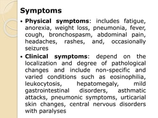 Symptoms
 Physical symptoms: includes fatigue,
anorexia, weight loss, pneumonia, fever,
cough, bronchospasm, abdominal pain,
headaches, rashes, and, occasionally
seizures
 Clinical symptoms: depend on the
localization and degree of pathological
changes and include non-specific and
varied conditions such as eosinophilia,
leukocytosis, hepatomegaly, mild
gastrointestinal disorders, asthmatic
attacks, pneumonic symptoms, urticarial
skin changes, central nervous disorders
with paralyses
 