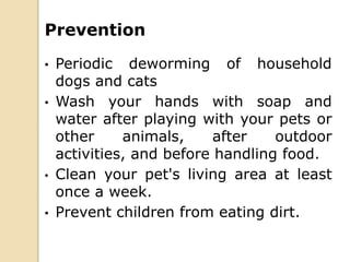 Prevention
• Periodic deworming of household
dogs and cats
• Wash your hands with soap and
water after playing with your pets or
other animals, after outdoor
activities, and before handling food.
• Clean your pet's living area at least
once a week.
• Prevent children from eating dirt.
 