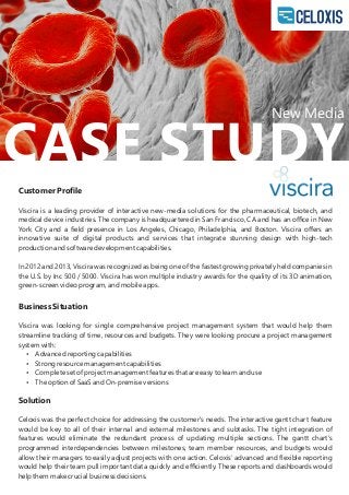 CASE STUDY
Customer Proﬁle
Viscira is a leading provider of interactive new-media solutions for the pharmaceutical, biotech, and
medical device industries. The company is headquartered in San Francisco, CA and has an oﬃce in New
York City and a ﬁeld presence in Los Angeles, Chicago, Philadelphia, and Boston. Viscira oﬀers an
innovative suite of digital products and services that integrate stunning design with high-tech
production and software development capabilities.
In 2012 and 2013, Viscira was recognized as being one of the fastest growing privately held companies in
the U.S. by Inc 500 / 5000. Viscira has won multiple industry awards for the quality of its 3D animation,
green-screen video program, and mobile apps.
Business Situation
Viscira was looking for single comprehensive project management system that would help them
streamline tracking of time, resources and budgets. They were looking procure a project management
system with:
 Advanced reporting capabilities
 Strong resource management capabilities
 Complete set of project management features that are easy to learn and use
 The option of SaaS and On-premise versions
Solution
Celoxis was the perfect choice for addressing the customer's needs. The interactive gantt chart feature
would be key to all of their internal and external milestones and subtasks. The tight integration of
features would eliminate the redundant process of updating multiple sections. The gantt chart's
programmed interdependencies between milestones, team member resources, and budgets would
allow their managers to easily adjust projects with one action. Celoxis’ advanced and ﬂexible reporting
would help their team pull important data quickly and eﬃciently. These reports and dashboards would
help them make crucial business decisions.
New Media
 