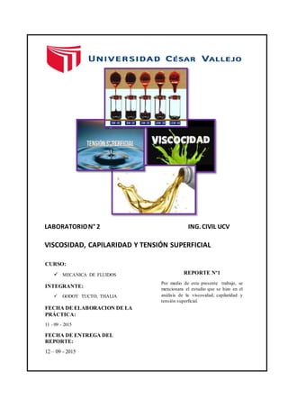 LABORATORION° 2 ING. CIVIL UCV
VISCOSIDAD, CAPILARIDAD Y TENSIÓN SUPERFICIAL
CURSO:
 MECANICA DE FLUIDOS
INTEGRANTE:
 GODOY TUCTO, THALIA
FECHA DE ELABORACION DE LA
PRÁCTICA:
11 - 09 - 2015
FECHA DE ENTREGA DEL
REPORTE:
12 – 09 - 2015
REPORTE Nº1
Por medio de este presente trabajo, se
mencionara el estudio que se hizo en el
análisis de la viscosidad, capilaridad y
tensión superficial.
 