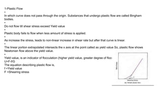 1-Plastic Flow
•
In which curve does not pass through the origin. Substances that undergo plastic flow are called Bingham
bodies.
•
Do not flow till shear stress exceed Yield value
•
Plastic body fails to flow when less amount of stress is applied.
•
As increase the stress, leads to non-linear increase in shear rate but after that curve is linear.
•
The linear portion extrapolated intersects the x axis at the point called as yield value So, plastic flow shows
Newtonian flow above the yield value.
•
Yield value, is an indicator of flocculation (higher yield value, greater degree of flocculation).
U=F-f/G
The equation describing plastic flow is,
f =Yield value
F =Shearing stress
 