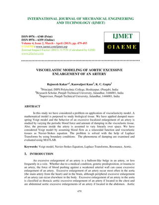International Journal of Mechanical Engineering and Technology (IJMET), ISSN 0976 –
6340(Print), ISSN 0976 – 6359(Online) Volume 4, Issue 2, March - April (2013) © IAEME
479
VISCOELASTIC MODELING OF AORTIC EXCESSIVE
ENLARGEMENT OF AN ARTERY
Rajneesh Kakar*1
, Kanwaljeet Kaur2
, K. C. Gupta2
1
Principal, DIPS Polytechnic College, Hoshiarpur, (Punjab), India
2
Research Scholar, Punjab Technical University, Jalandhar, 1446001, India
2
Supervisor, Punjab Technical University, Jalandhar, 1446001, India
ABSTRACT
In this study we have considered a problem on application of viscoelasticity model. A
mathematical model is purposed to study biological tissue. We have applied damped mass-
spring Voigt model and the behavior of an excessive localized enlargement of an artery is
studied by varying the periodic blood force and amount of damping in the viscoelastic tissue.
Also, the pressure inside the artery is assumed to vary linearly over space. We have
considered Voigt model by assuming blood flow as a sinusoidal function and viscoelastic
tissues as Navier-Stokes equation. The problem is solved with the help of Laplace
Transforms by using boundary conditions. The phenomena of damping are examined and
evaluated using MATLAB.
Keywords: Voigt model, Navier-Stokes Equation, Laplace Transforms, Resonance, Aortic.
1. INTRODUCTION
An excessive enlargement of an artery is a balloon-like bulge in an artery, or less
frequently in a vein. Whether due to a medical condition, genetic predisposition, or trauma to
an artery, the force of blood pushing against a weakened arterial wall can cause excessive
enlargement of an artery. Excessive enlargement of an artery occur most often in the aorta
(the main artery from the heart) and in the brain, although peripheral excessive enlargement
of an artery can occur elsewhere in the body. Excessive enlargement of an artery in the aorta
is classified as thoracic aortic excessive enlargement of an artery if located in the chest and
are abdominal aortic excessive enlargements of an artery if located in the abdomen. Aortic
INTERNATIONAL JOURNAL OF MECHANICAL ENGINEERING
AND TECHNOLOGY (IJMET)
ISSN 0976 – 6340 (Print)
ISSN 0976 – 6359 (Online)
Volume 4, Issue 2, March - April (2013), pp. 479-493
© IAEME: www.iaeme.com/ijmet.asp
Journal Impact Factor (2013): 5.7731 (Calculated by GISI)
www.jifactor.com
IJMET
© I A E M E
 