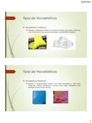 23/07/2015
3
Tipos de Viscoelásticos
 Viscoelásticos Cohesivos
 Tienden a agregarse, tienen una alta viscosidad, bajo peso molecular
y son útiles para crear espacio quirúrgico y estabilizar los tejidos.
Tipos de Viscoelásticos
 Viscoelásticos Dispersivos
 Tienden a fragmentarse, tienen una baja viscosidad y alto peso
molecular. Tienen tendencia a formar una capa adherente que
protege las estructuras del ojo.
 