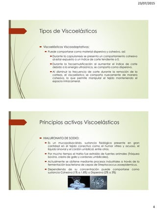 23/07/2015
4
Tipos de Viscoelásticos
 Viscoelásticos Viscoadaptativos:
 Puede comportarse como material dispersivo y cohesivo, así:
Durante la capsulorrexis se presenta un comportamiento cohesivo
al estar expuesto a un índice de corte tendiente a 0.
Durante la facoemulsificación al aumentar el índice de corte
debido a la energía ultrasónica, se comporta como dispersivo.
Al disminuir la frecuencia de corte durante la remoción de la
corteza, el viscoelástico se comporta nuevamente de manera
cohesiva, lo que permite manipular el tejido manteniendo el
espacio intracameral.
Principios activos Viscoelásticos
 HIALURONATO DE SODIO:
 Es un mucopolisacárido, sustancia fisiológica presente en gran
cantidad en el tejido conectivo como el humor vítreo y acuoso, el
líquido sinovial y el cordón umbilical, entre otros.
 Por mucho tiempo el HaNa fue extraído de fuentes animales (Tráquea
bovina, cresta de gallo y cordones umbilicales).
 Actualmente se obtiene mediante procesos industriales a través de la
fermentación bacteriana de cepas de Streptococcus zooepidemicus.
 Dependiendo de su concentración puede comportarse como
sustancia Cohesiva (1% a 1.8%) o Dispersiva (2% a 3%)
 