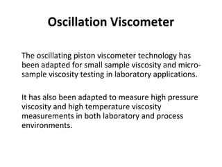Oscillation Viscometer
•
The oscillating piston viscometer technology has
been adapted for small sample viscosity and micro-
sample viscosity testing in laboratory applications.
•
It has also been adapted to measure high pressure
viscosity and high temperature viscosity
measurements in both laboratory and process
environments.
 
