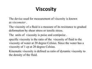 Viscosity
•
The device used for measurement of viscosity is known
as viscometer .
•
The viscosity of a fluid is a measure of its resistance to gradual
deformation by shear stress or tensile stress.
•
The units of viscosity is poise and centipoise .
•
specific viscosity is the ratio of the viscosity of fluid to the
viscosity of water at 20 degree Celsius. Since the water has a
viscosity of 1 cp at 20 degree Celsius.
•
Kinematic viscosity is defined as ratio of dynamic viscosity to
the density of the fluid.
 