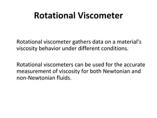 Rotational Viscometer
•
Rotational viscometer gathers data on a material’s
viscosity behavior under different conditions.
•
Rotational viscometers can be used for the accurate
measurement of viscosity for both Newtonian and
non-Newtonian fluids.
 