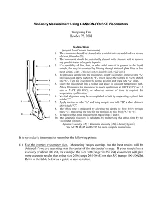 Viscosity Measurement Using CANNON-FENSKE Viscometers

                                            ###########
                                           Tianguang Fan
                                           xxxxxxxxxxxx
                                           fffffffffffffffffffffff
                                          xxxxxxxxxxxxx
                                          October 26, 2001
                                          XXXXXXXXXXX


                                            Instructions
                                   (adapted from Cannon Instruments)
                            1. The viscometer should be cleaned with a suitable solvent and dried in a stream
                                of clean, filtered or N2.
                            2. The instrument should be periodically cleaned with chromic acid to remove
                                any possible traces of organic deposits.
                       A    3. If a possibility of lint, dust, or other solid material is present in the liquid
                                sample, this may be removed by filtering through sintered glass filter or fine
                                mesh screen. (NB: This may not be feasible with crude oils.)
                            4. To introduce sample into the viscometer, invert viscometer, immerse tube “A”
                                into liquid and apply suction to “I”, which causes the sample to rise to etched
                       B        line “E”. Turn the viscometer to normal position and wipe tube “A” clean.
                       C    5. Insert the viscometer into a holder and place in constant temperature bath.
                                Allow 10 minutes for viscometer to reach equilibrium at 100°F (38°C) or 15
                       D        min at 210°F (98.89°C), or whatever amount of time is required for
                                temperature equilibration.
                       E
                            6. Vertical alignment may be accomplished in bath by suspending a plumb bob
                                in tube “I”.
 I                     F
                            7. Apply suction to tube “A” and bring sample into bulb “B” a short distance
                                above mark “C”.
                            8. The efflux time is measured by allowing the sample to flow freely through
                                mark “C”, measuring the time for the meniscus to pass from “C” to “E”.
 H                          9. To repeat efflux time measurement, repeat steps 7 and 8.
                       G    10. The kinematic viscosity is calculated by multiplying the efflux time by the
                                viscometer constant.
                                    dynamic viscosity (cP) = kinematic viscosity (cSt) × density (g/cm3)
                                       See ASTM D445 and D2515 for more complete instructions.



It is particularly important to remember the following points:

(1) Use the correct viscometer size. Measuring ranges overlap, but the best results will be
    obtained if you are operating near the center of the viscometer’s range. If your sample has a
    viscosity of about 100 cSt, for example, the size 300 (range 50-250 cSt) viscometer will give
    more accurate results than either size 200 (range 20-100 cSt) or size 350 (range 100-500cSt).
    Refer to the table below as a guide to size selection.
 