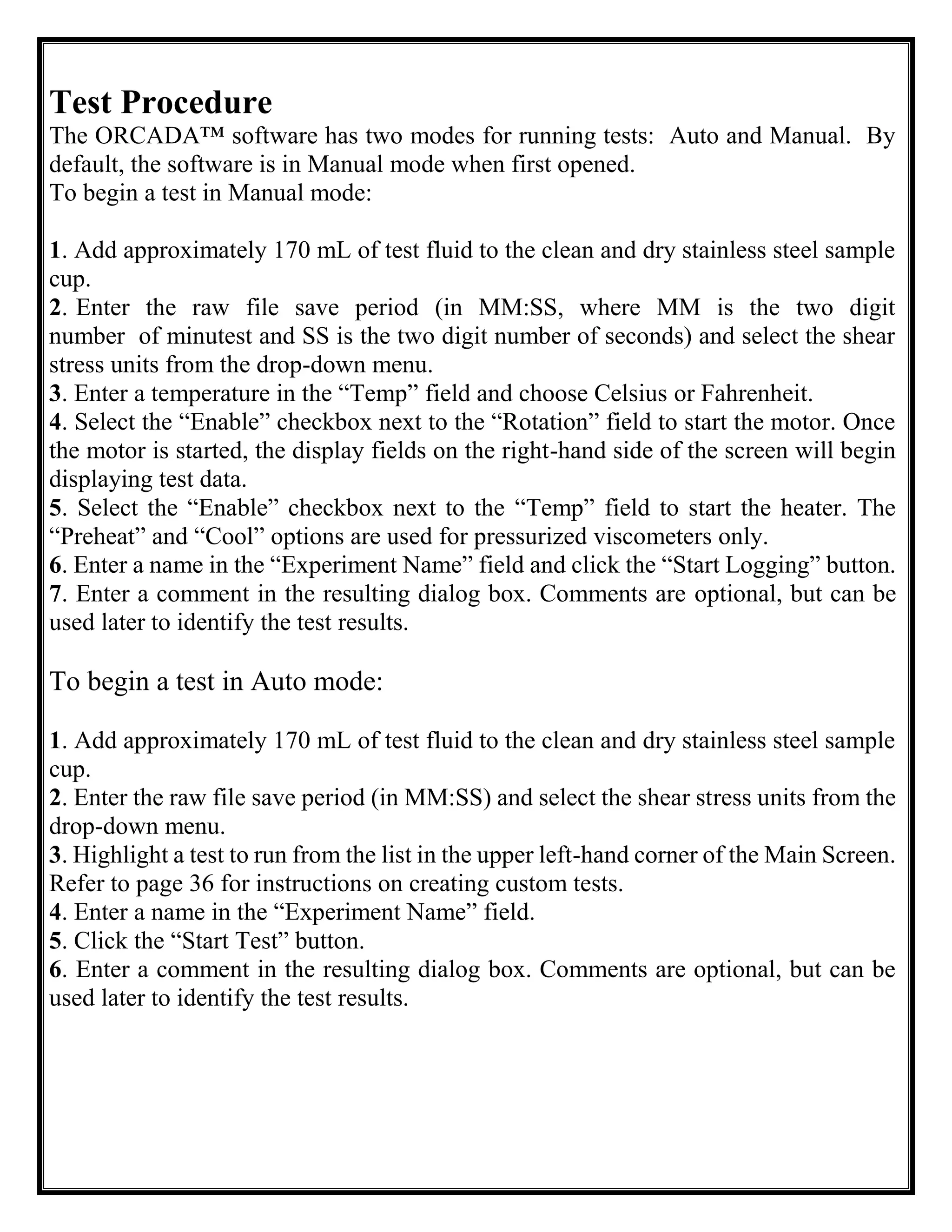 Test Procedure
The ORCADA™ software has two modes for running tests: Auto and Manual. By
default, the software is in Manual mode when first opened.
To begin a test in Manual mode:
1. Add approximately 170 mL of test fluid to the clean and dry stainless steel sample
cup.
2. Enter the raw file save period (in MM:SS, where MM is the two digit
number of minutest and SS is the two digit number of seconds) and select the shear
stress units from the drop-down menu.
3. Enter a temperature in the “Temp” field and choose Celsius or Fahrenheit.
4. Select the “Enable” checkbox next to the “Rotation” field to start the motor. Once
the motor is started, the display fields on the right-hand side of the screen will begin
displaying test data.
5. Select the “Enable” checkbox next to the “Temp” field to start the heater. The
“Preheat” and “Cool” options are used for pressurized viscometers only.
6. Enter a name in the “Experiment Name” field and click the “Start Logging” button.
7. Enter a comment in the resulting dialog box. Comments are optional, but can be
used later to identify the test results.
To begin a test in Auto mode:
1. Add approximately 170 mL of test fluid to the clean and dry stainless steel sample
cup.
2. Enter the raw file save period (in MM:SS) and select the shear stress units from the
drop-down menu.
3. Highlight a test to run from the list in the upper left-hand corner of the Main Screen.
Refer to page 36 for instructions on creating custom tests.
4. Enter a name in the “Experiment Name” field.
5. Click the “Start Test” button.
6. Enter a comment in the resulting dialog box. Comments are optional, but can be
used later to identify the test results.
 