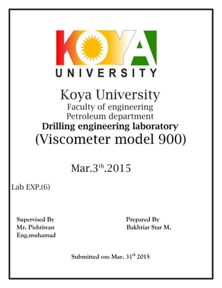 Koya University
Faculty of engineering
Petroleum department
Drilling engineering laboratory
(Viscometer model 900)
Mar.3th
.2015
Lab EXP.(6)
Supervised By Prepared By
Mr. Pishtiwan Bakhtiar Star M.
Eng.muhamad
Submitted on: Mar. 31th
2015
 