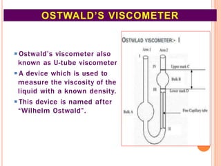 ◾Ostwald’s viscometer also
known as U-tube viscometer
◾A device which is used to
measure the viscosity of the
liquid with a known density.
◾This device is named after
“Wilhelm Ostwald”.
OSTWALD’S VISCOMETER
10
 