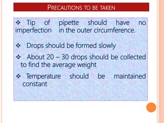 PRECAUTIONS TO BE TAKEN
 Tip of pipette should have no
imperfection in the outer circumference.
 Drops should be formed slowly
 About 20 – 30 drops should be collected
to find the average weight
 Temperature should be maintained
constant
 