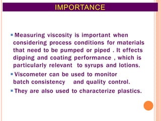 ◾Measuring viscosity is important when
considering process conditions for materials
that need to be pumped or piped . It effects
dipping and coating performance , which is
particularly relevant to syrups and lotions.
◾Viscometer can be used to monitor
batch consistency and quality control.
◾They are also used to characterize plastics.
IMPORTANCE
5
 