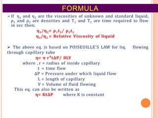 FORMULA
If η1 and η2 are the viscosities of unknown and standard liquid,
ρ1 and ρ2 are densities and T1 and T2 are time required to flow
in sec then;
η1/η2= ρ1t1/ ρ2t2
η1/η2 = Relative Viscosity of liquid
 The above eq. is based on POISEUILLE’S LAW for liq. flowing
through capillary tube
η= π r⁴tΔP/ 8LV
where , r = radius of inside capillary
t = time flow
ΔP = Pressure under which liquid flow
L = length of capillary
V = Volume of fluid flowing
This eq. can also be written as
η= KtΔP where K is constant
 
