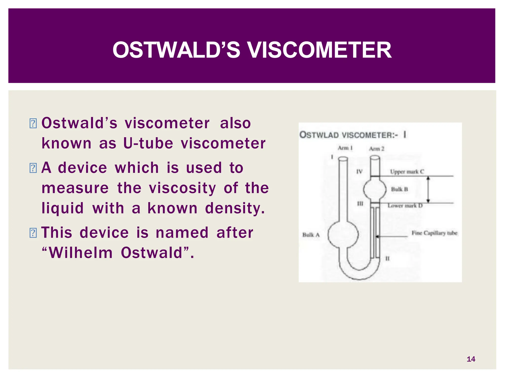 ◾ Ostwald’s viscometer also
known as U-tube viscometer
◾ A device which is used to
measure the viscosity of the
liquid with a known density.
◾ This device is named after
“Wilhelm Ostwald”.
OSTWALD’S VISCOMETER
14
 