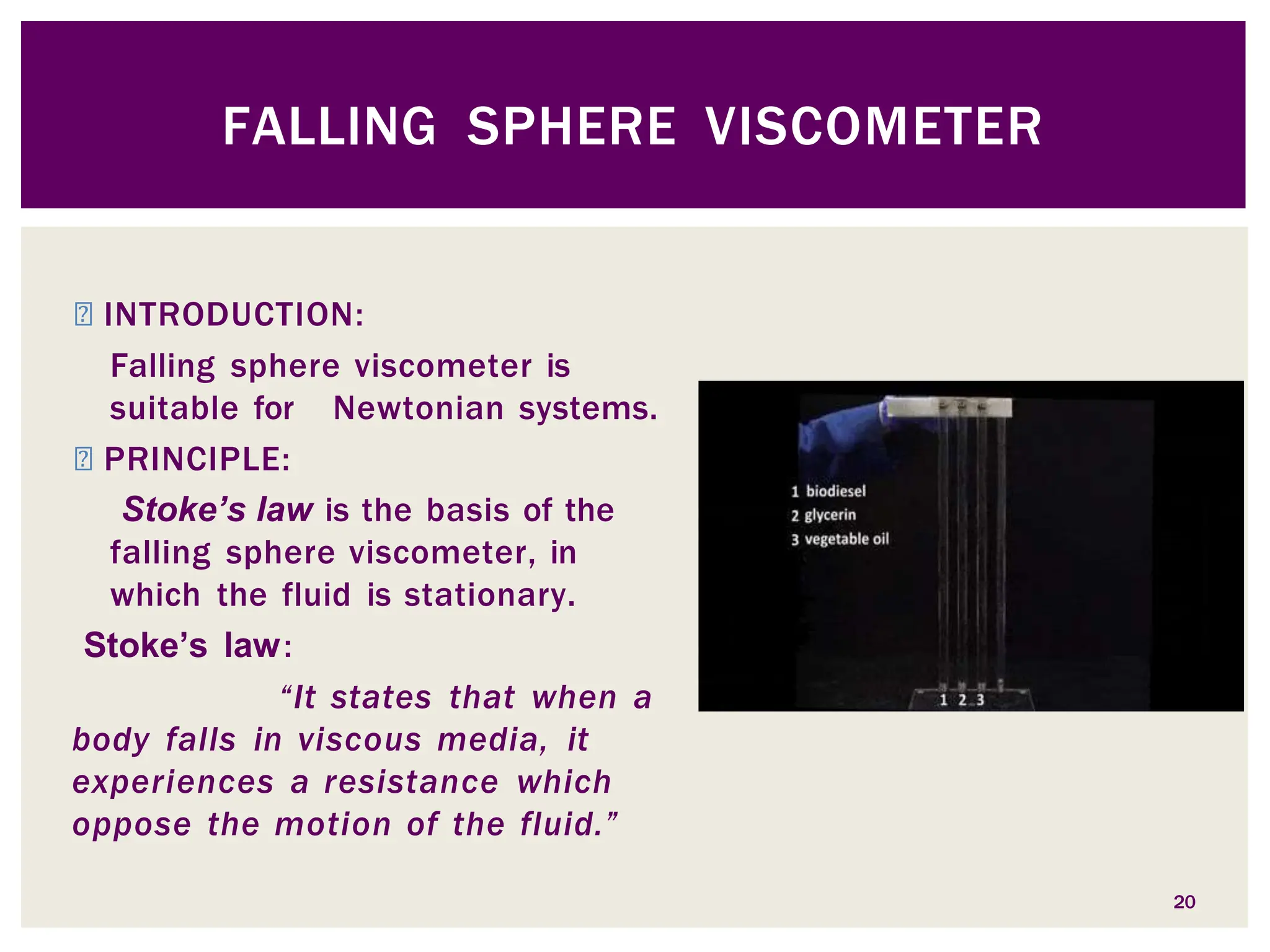 ◾ INTRODUCTION:
Falling sphere viscometer is
suitable for Newtonian systems.
◾ PRINCIPLE:
Stoke’s law is the basis of the
falling sphere viscometer, in
which the fluid is stationary.
Stoke’s law:
“It states that when a
body falls in viscous media, it
experiences a resistance which
oppose the motion of the fluid.”
FALLING SPHERE VISCOMETER
20
 