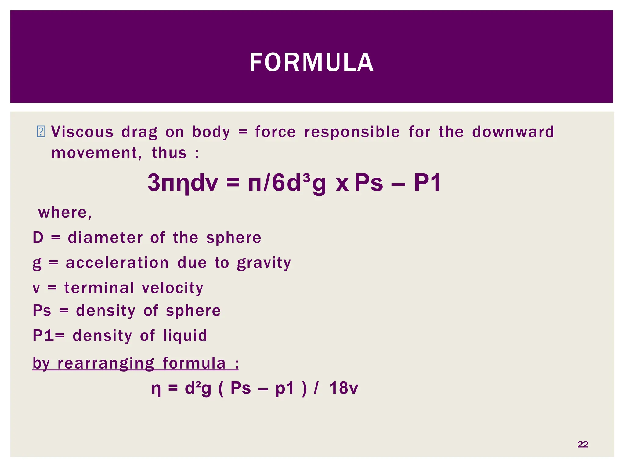 ◾ Viscous drag on body = force responsible for the downward
movement, thus :
3пηdv = п/6d³g x Ps – P1
where,
D = diameter of the sphere
g = acceleration due to gravity
v = terminal velocity
Ps = density of sphere
P1= density of liquid
by rearranging formula :
η = d²g ( Ps – p1 ) / 18v
22
FORMULA
 