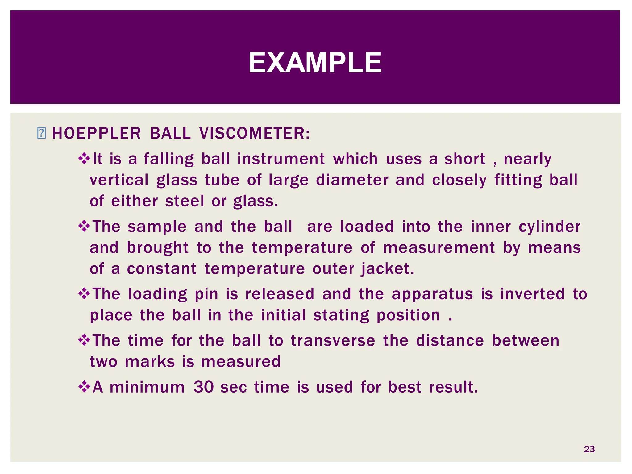 ◾ HOEPPLER BALL VISCOMETER:
It is a falling ball instrument which uses a short , nearly
vertical glass tube of large diameter and closely fitting ball
of either steel or glass.
The sample and the ball are loaded into the inner cylinder
and brought to the temperature of measurement by means
of a constant temperature outer jacket.
The loading pin is released and the apparatus is inverted to
place the ball in the initial stating position .
The time for the ball to transverse the distance between
two marks is measured
A minimum 30 sec time is used for best result.
23
EXAMPLE
 