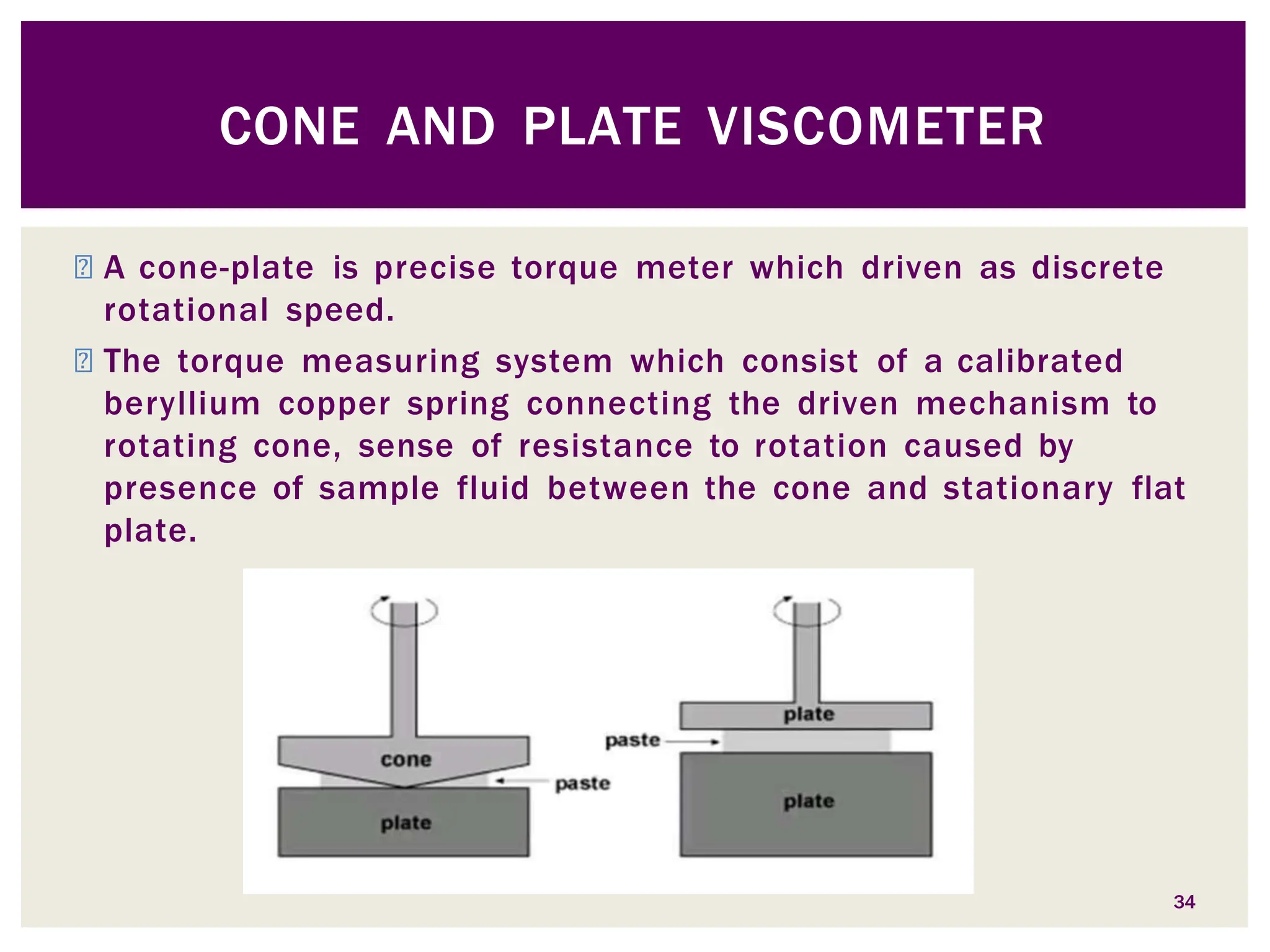 ◾ A cone-plate is precise torque meter which driven as discrete
rotational speed.
◾ The torque measuring system which consist of a calibrated
beryllium copper spring connecting the driven mechanism to
rotating cone, sense of resistance to rotation caused by
presence of sample fluid between the cone and stationary flat
plate.
CONE AND PLATE VISCOMETER
34
 