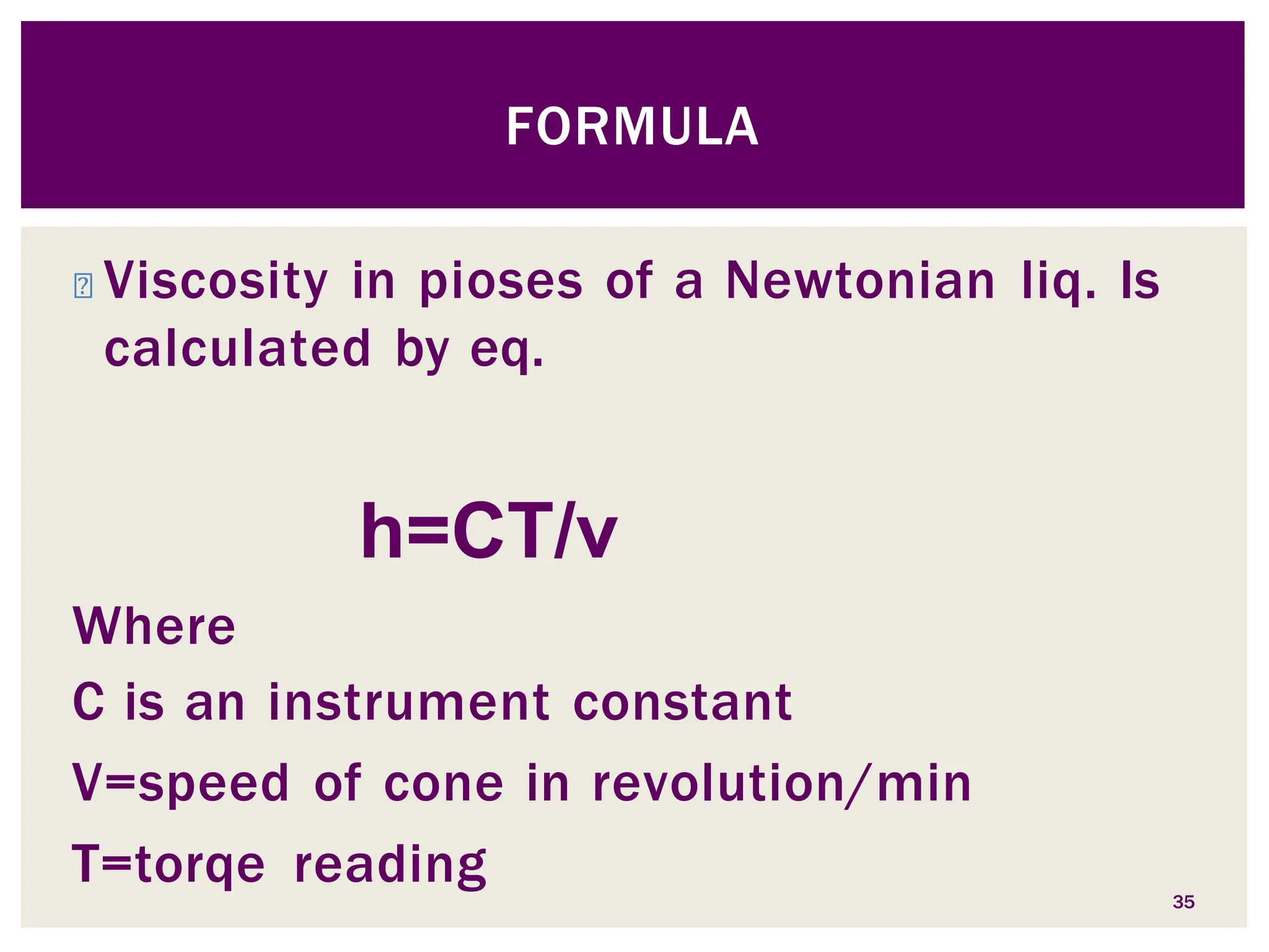 ◾ Viscosity in pioses of a Newtonian liq. Is
calculated by eq.
h=CT/v
Where
C is an instrument constant
V=speed of cone in revolution/min
T=torqe reading 35
FORMULA
 