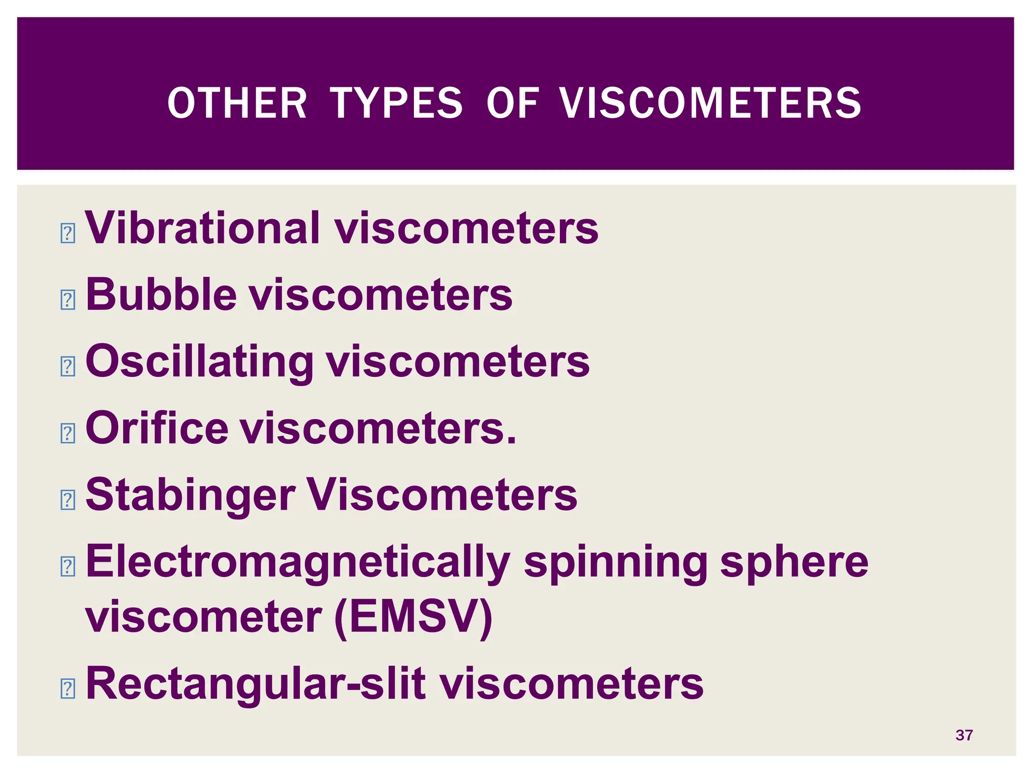 ◾ Vibrational viscometers
◾ Bubble viscometers
◾ Oscillating viscometers
◾ Orifice viscometers.
◾ Stabinger Viscometers
◾ Electromagnetically spinning sphere
viscometer (EMSV)
◾ Rectangular-slit viscometers
37
OTHER TYPES OF VISCOMETERS
 