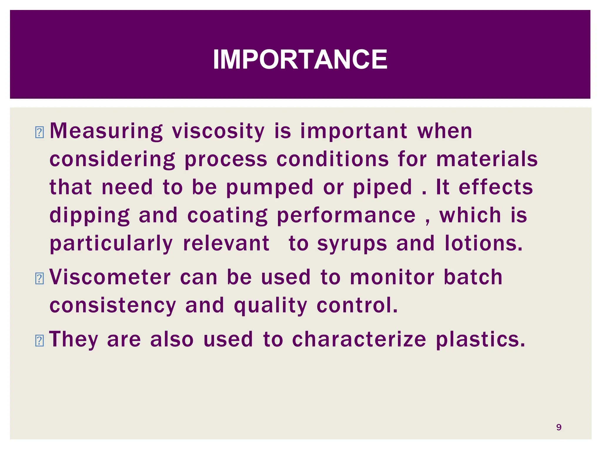 ◾ Measuring viscosity is important when
considering process conditions for materials
that need to be pumped or piped . It effects
dipping and coating performance , which is
particularly relevant to syrups and lotions.
◾ Viscometer can be used to monitor batch
consistency and quality control.
◾ They are also used to characterize plastics.
9
IMPORTANCE
 