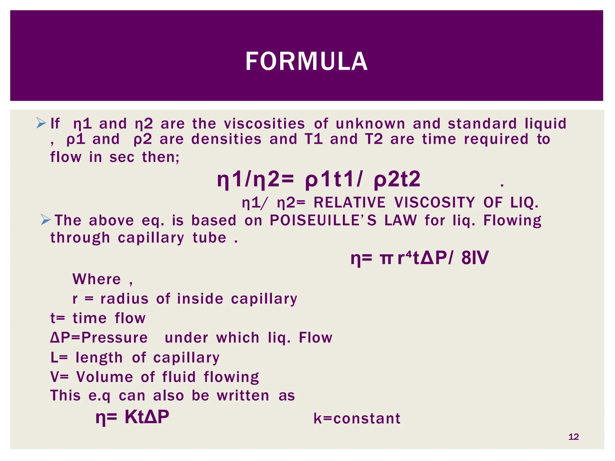 If η1 and η2 are the viscosities of unknown and standard liquid
, ρ1 and ρ2 are densities and T1 and T2 are time required to
flow in sec then;
12
η1/η2= ρ1t1/ ρ2t2 .
η1/ η2= RELATIVE VISCOSITY OF LIQ.
 The above eq. is based on POISEUILLE’ S LAW for liq. Flowing
through capillary tube .
η= π r⁴tΔP/ 8lV
Where ,
r = radius of inside capillary
t= time flow
ΔP=Pressure under which liq. Flow
L= length of capillary
V= Volume of fluid flowing
This e.q can also be written as
η= KtΔP k=constant
FORMULA
 