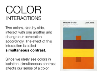 COLOR
INTERACTIONS
Two colors, side by side,
interact with one another and
change our perception
accordingly. The effect of this
interaction is called
simultaneous contrast.
Since we rarely see colors in
isolation, simultaneous contrast
affects our sense of a color.
 