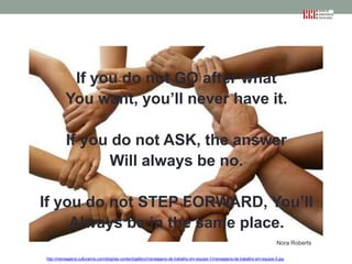 If you do not GO after what
You want, you’ll never have it.
If you do not ASK, the answer
Will always be no.
If you do not STEP FORWARD, You’ll
Always be in the same place.
Nora Roberts
http://mensagens.culturamix.com/blog/wp-content/gallery/mensagens-de-trabalho-em-equipe-1/mensagens-de-trabalho-em-equipe-5.jpg

 