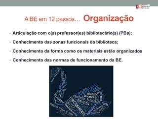 A BE em 12 passos…

Organização

• Articulação com o(s) professor(es) bibliotecário(s) (PBs);
• Conhecimento das zonas funcionais da biblioteca;
• Conhecimento da forma como os materiais estão organizados
• Conhecimento das normas de funcionamento da BE.

 