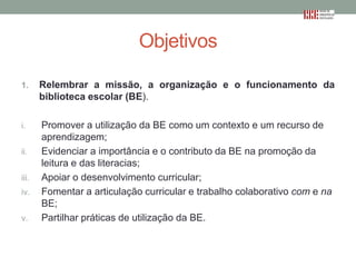 Objetivos
1.

Relembrar a missão, a organização e o funcionamento da
biblioteca escolar (BE).

i.

Promover a utilização da BE como um contexto e um recurso de
aprendizagem;
Evidenciar a importância e o contributo da BE na promoção da
leitura e das literacias;
Apoiar o desenvolvimento curricular;
Fomentar a articulação curricular e trabalho colaborativo com e na
BE;
Partilhar práticas de utilização da BE.

ii.
iii.
iv.
v.

 