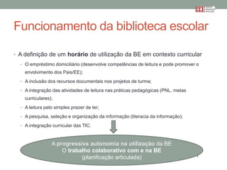 Funcionamento da biblioteca escolar
• A definição de um horário de utilização da BE em contexto curricular
• O empréstimo domiciliário (desenvolve competências de leitura e pode promover o

envolvimento dos Pais/EE);
• A inclusão dos recursos documentais nos projetos de turma;
• A integração das atividades de leitura nas práticas pedagógicas (PNL, metas

curriculares);
• A leitura pelo simples prazer de ler;
• A pesquisa, seleção e organização da informação (literacia da informação);
• A integração curricular das TIC.

A progressiva autonomia na utilização da BE
A progressiva autonomia na utilização da BE
O trabalho colaborativo com e na BE
O trabalho colaborativo com e na BE (planificação articulada)
(planificação articulada)

 