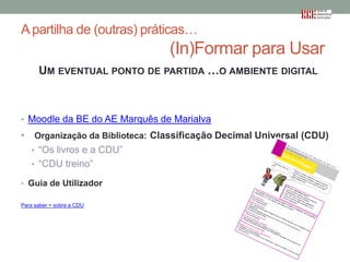 A partilha de (outras) práticas…

(In)Formar para Usar
UM EVENTUAL PONTO DE PARTIDA …O AMBIENTE DIGITAL

• Moodle da BE do AE Marquês de Marialva

•

Organização da Biblioteca: Classificação Decimal Universal (CDU)
• “Os livros e a CDU”
• “CDU treino”

• Guia de Utilizador
Para saber + sobre a CDU

 