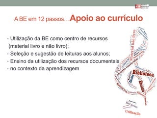 A BE em 12 passos…Apoio

ao currículo

• Utilização da BE como centro de recursos

(material livro e não livro);
• Seleção e sugestão de leituras aos alunos;
• Ensino da utilização dos recursos documentais
• no contexto da aprendizagem

 