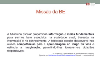 Missão da BE

A biblioteca escolar proporciona informação e ideias fundamentais
para sermos bem sucedidos na sociedade atual, baseada na
informação e no conhecimento. A biblioteca escolar desenvolve nos
alunos competências para a aprendizagem ao longo da vida e
estimula a imaginação, permitindo-lhes tornarem-se cidadãos
responsáveis.
IFLA. UNESCO. (1999) Manifesto da Biblioteca Escolar. [Em linha].
Disponível em: http://archive.ifla.org/VII/s11/pubs/portug.pdf [Consult. 11 novembro 2012].

 