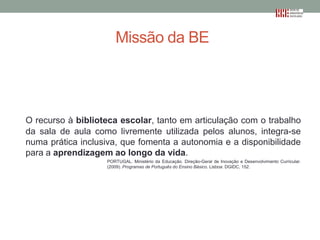 Missão da BE

O recurso à biblioteca escolar, tanto em articulação com o trabalho
da sala de aula como livremente utilizada pelos alunos, integra-se
numa prática inclusiva, que fomenta a autonomia e a disponibilidade
para a aprendizagem ao longo da vida.
PORTUGAL. Ministério da Educação. Direção-Geral de Inovação e Desenvolvimento Curricular.
(2009). Programas de Português do Ensino Básico. Lisboa: DGIDC, 152.

 
