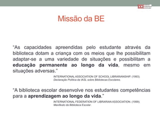 Missão da BE

“As capacidades apreendidas pelo estudante através da
biblioteca dotam a criança com os meios que lhe possibilitam
adaptar-se a uma variedade de situações e possibilitam a
educação permanente ao longo da vida, mesmo em
situações adversas.”
INTERNATIONAL ASSOCIATION OF SCHOOL LIBRARIANSHIP. (1993).
Declaração Política da IASL sobre Bibliotecas Escolares.

“A biblioteca escolar desenvolve nos estudantes competências
para a aprendizagem ao longo da vida.”
INTERNATIONAL FEDERATION OF LIBRARIAN ASSOCIATION. (1999).
Manifesto da Biblioteca Escolar.

 