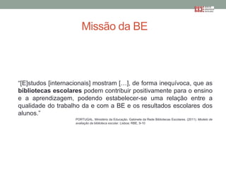 Missão da BE

“[E]studos [internacionais] mostram […], de forma inequívoca, que as
bibliotecas escolares podem contribuir positivamente para o ensino
e a aprendizagem, podendo estabelecer-se uma relação entre a
qualidade do trabalho da e com a BE e os resultados escolares dos
alunos.”
PORTUGAL. Ministério da Educação. Gabinete da Rede Bibliotecas Escolares. (2011). Modelo de
avaliação da biblioteca escolar. Lisboa: RBE, 9-10

 