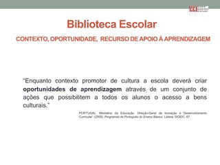 Biblioteca Escolar
CONTEXTO, OPORTUNIDADE, RECURSO DE APOIO À APRENDIZAGEM

“Enquanto contexto promotor de cultura a escola deverá criar
oportunidades de aprendizagem através de um conjunto de
ações que possibilitem a todos os alunos o acesso a bens
culturais.”
PORTUGAL. Ministério da Educação. Direção-Geral de Inovação e Desenvolvimento
Curricular. (2009). Programas de Português do Ensino Básico. Lisboa: DGIDC, 67.

 