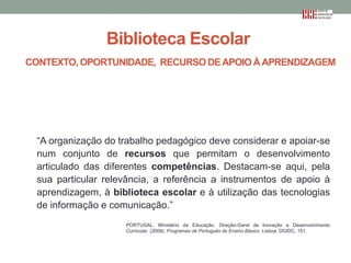 Biblioteca Escolar
CONTEXTO, OPORTUNIDADE, RECURSO DE APOIO À APRENDIZAGEM

“A organização do trabalho pedagógico deve considerar e apoiar-se
num conjunto de recursos que permitam o desenvolvimento
articulado das diferentes competências. Destacam-se aqui, pela
sua particular relevância, a referência a instrumentos de apoio à
aprendizagem, à biblioteca escolar e à utilização das tecnologias
de informação e comunicação.”
PORTUGAL. Ministério da Educação. Direção-Geral de Inovação e Desenvolvimento
Curricular. (2009). Programas de Português do Ensino Básico. Lisboa: DGIDC, 151.

 