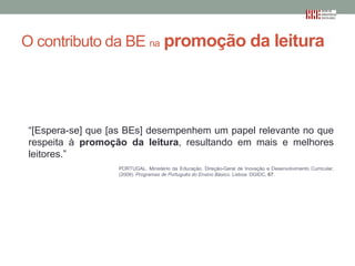 O contributo da BE na promoção da leitura

“[Espera-se] que [as BEs] desempenhem um papel relevante no que
respeita à promoção da leitura, resultando em mais e melhores
leitores.”
PORTUGAL. Ministério da Educação. Direção-Geral de Inovação e Desenvolvimento Curricular.
(2009). Programas de Português do Ensino Básico. Lisboa: DGIDC, 67.

 