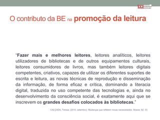 O contributo da BE na promoção da leitura

“Fazer mais e melhores leitores, leitores analíticos, leitores
utilizadores de bibliotecas e de outros equipamentos culturais,
leitores consumidores de livros, mas também leitores digitais
competentes, criativos, capazes de utilizar os diferentes suportes de
escrita e leitura, as novas técnicas de reprodução e disseminação
da informação, de forma eficaz e crítica, dominando a literacia
digital, traduzida no uso competente das tecnologias e, ainda no
desenvolvimento da consciência social, é exatamente aqui que se
inscrevem os grandes desafios colocados às bibliotecas.”
CALÇADA, Teresa. (2010, setembro). Mudanças que refletem novas necessidades. Noesis, 82, 33.

 