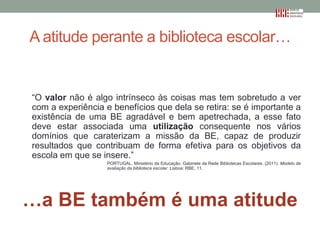 A atitude perante a biblioteca escolar…

“O valor não é algo intrínseco às coisas mas tem sobretudo a ver
com a experiência e benefícios que dela se retira: se é importante a
existência de uma BE agradável e bem apetrechada, a esse fato
deve estar associada uma utilização consequente nos vários
domínios que caraterizam a missão da BE, capaz de produzir
resultados que contribuam de forma efetiva para os objetivos da
escola em que se insere.”
PORTUGAL. Ministério da Educação. Gabinete da Rede Bibliotecas Escolares. (2011). Modelo de
avaliação da biblioteca escolar. Lisboa: RBE, 11.

…a BE também é uma atitude

 
