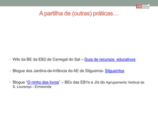 A partilha de (outras) práticas…

• Wiki da BE da EB2 de Carregal do Sal – Guia de recursos educativos
• Blogue dos Jardins-de-Infância do AE de Silgueiros- Silgueiritos
• Blogue “O ninho dos livros” – BEs das EB1s e JIs do Agrupamento Vertical de
S. Lourenço - Ermesinde

 