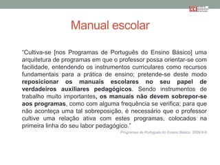 Manual escolar
“Cultiva-se [nos Programas de Português do Ensino Básico] uma
arquitetura de programas em que o professor possa orientar-se com
facilidade, entendendo os instrumentos curriculares como recursos
fundamentais para a prática de ensino; pretende-se deste modo
reposicionar os manuais escolares no seu papel de
verdadeiros auxiliares pedagógicos. Sendo instrumentos de
trabalho muito importantes, os manuais não devem sobrepor-se
aos programas, como com alguma frequência se verifica; para que
não aconteça uma tal sobreposição, é necessário que o professor
cultive uma relação ativa com estes programas, colocados na
primeira linha do seu labor pedagógico.”
Programas de Português do Ensino Básico, 2009:8-9

 