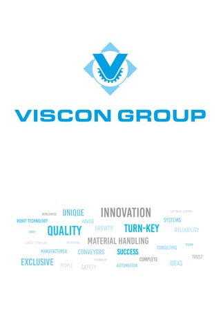VISCON GROUP
Robot Technology
Worldwide
Consulting
Automation
Systems
Material Handling
Turn-key
Exclusive People
Success
Trust
Safety
Family company
Manufacturer
ideas
Growth ReliabilityQuality
InnovationUnique
Complete
Advise
Engineering
Technology
Smart
Conveyors
Clean
Software Control
 