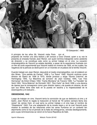 A principio de los años 30, Visconti visita Paris con el 
propósito de montar una obra teatral y allí conoce a Coco Chanel, quien a su vez le 
presenta al cineasta francés Jean Renoir, con quien termina trabajando como asistente 
de dirección y se constituye este como su primer trabajo en el cine. La vocación 
cinematográfica de Visconti ya estaba decidida, a pesar de la experiencia frustrada con 
un film de corte experimental que Visconti realizó en invierno de 1935, en los cuales, los 
negativos de la película se destruyeron en un incendio en el palacio de la familia Visconti. 
Cuando trabajó con Jean Renoir, descubrió el medio cinematográfico, con él colaboró en 
dos filmes, “Una partida de Campo” 1936 y “La Tosca” 1940. Visconti continúa como 
director de Ópera de 1936 al 1973, dónde produce y dirige “Quinta Colonna” de 
Hemingway 1945, “La Macchina da scrivere” de Jean Cocteau 1945, “Las Tres 
Hermanas” de Anton Chéjov 1952, “Carita Mondana” de Traversi 1936, “La Traviatta” de 
Verdi 1955, “Anna Bolenna” de Donizetti 1957, “Don Carlo” de Verdi 1958, y una decena 
de óperas que le consagraron como gran director ópera y de puesta en escena, de ahí 
que sus filmes tiene este look en la puesta en escena y la majestuosidad de la 
escenografía y el vestuario. . 
OBSSESIONE, 1942 
Luego de trabajar en cine, Visconti tenía la convicción de que se dedicaría al cine y al 
teatro. Jean Renoir le regala la traducción al francé de “El cartero siempre llama dos 
veces” de James Cain, el cual sería su primer trabajo e el cine bajo el nombre de 
“Ossessione” 1943. Fue una adaptación de la novela negra y en la cual Visconti pudo 
mostrar la sordidez de las relaciones entre los seres humanos en un contexto tan 
deprimente como lo fue el periodo de la Italia de entreguerras, vencida ideológicamente, 
pero cuyas reminiscencias se vieron en la futura República de Saló. 
Ayerím Villanueva Módulo: Ficción 2014/2 
“El Gatopardo”, 1963 
 