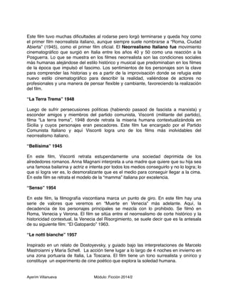 Este film tuvo muchas dificultades al rodarse pero lorgó terminarse y queda hoy como 
el primer film neorrealista italiano, aunque siempre suele nombrarse a “Roma, Ciudad 
Abierta” (1945), como el primer film oficial. El Neorrealismo Italiano fue movimiento 
cinematográfico que surgió en Italia entre los años 40 y 50 como una reacción a la 
Posguerra. Lo que se muestra en los filmes neorrealista son las condiciones sociales 
más humanas alejándose del estilo histórico y musical que predominaban en los filmes 
de la época que impulsó el fascimo. Los sentimientos de los personajes son la clave 
para comprender las historias y es a partir de la improvisación donde se refugia este 
nuevo estilo cinematográfico para describir la realidad, valiéndose de actores no 
profesionales y una manera de pensar flexible y cambiante, favoreciendo la realización 
del film. 
“La Terra Trema” 1948 
Luego de sufrir persecusiones políticas (habiendo pasaod de fascista a marxista) y 
esconder amigos y miembros del partido comunista, Visconti (militante del partido), 
filma “La terra trema”, 1948 donde retrata la miseria humana contextualizándola en 
Sicilia y cuyos personajes eran pescadores. Este film fue encargado por el Partido 
Comunista Italiano y aquí Visconti logra uno de los films más inolvidables del 
neorrealismo italiano. 
“Bellísima” 1945 
En este film, Visconti retrata estupendamente una sociedad deprimida de los 
alrededores romanos. Anna Magnani interpreta a una madre que quiere que su hija sea 
una famosa bailarina y actriz e intenta por todos los medios conseguirlo y no lo logra; lo 
que sí logra ver es, lo desmoralizante que es el medio para conseguir llegar a la cima. 
En este film se retrata el modelo de la “mamma” italiana por excelencia. 
“Senso” 1954 
En este film, la filmografía viscontiana marca un punto de giro. En este film hay una 
serie de valores que veremos en “Muerte en Venecia” más adelante. Aquí, la 
decadencia de los personajes principales se mezcla con lo prohibido. Se filmó en 
Roma, Venecia y Verona. El film se sitúa entre el neorrealismo de corte histórico y la 
historicidad contextual, la Venecia del Risorgimiento, se suele decir que es la antesala 
de su siguiente film: “El Gatopardo” 1963. 
“Le notti bianche” 1957 
Inspirado en un relato de Dostoyevsky, y guiado bajo las interpretaciones de Marcelo 
Mastroianni y Maria Schell. La acción tiene lugar a lo largo de 4 noches en invierno en 
una zona portuaria de Italia, La Toscana. El film tiene un tono surrealista y onírico y 
constituye un experimento de cine poético que explora la soledad humana. 
Ayerím Villanueva Módulo: Ficción 2014/2 
 